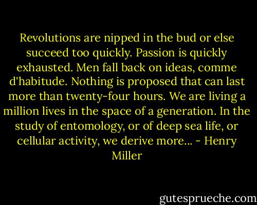 Revolutions are nipped in the bud or else succeed too quickly. Passion is quickly exhausted. Men fall back on ideas, comme d'habitude. Nothing is proposed that can last more than twenty-four hours. We are living a million lives in the space of a generation. In the study of entomology, or of deep sea life, or cellular activity, we derive more... - Henry Miller