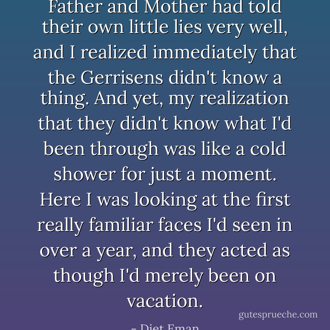 Father and Mother had told their own little lies very well, and I realized immediately that the Gerrisens didn't know a thing. And yet, my realization that they didn't know what I'd been through was like a cold shower for just a moment. Here I was looking at the first really familiar faces I'd seen in over a year, and they acted as though I'd merely been on vacation. - Diet Eman
