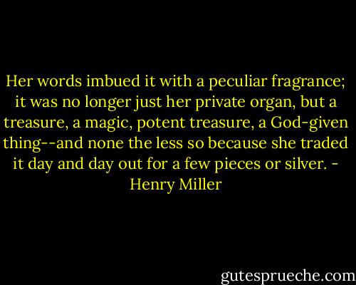 Her words imbued it with a peculiar fragrance; it was no longer just her private organ, but a treasure, a magic, potent treasure, a God-given thing--and none the less so because she traded it day and day out for a few pieces or silver. - Henry Miller