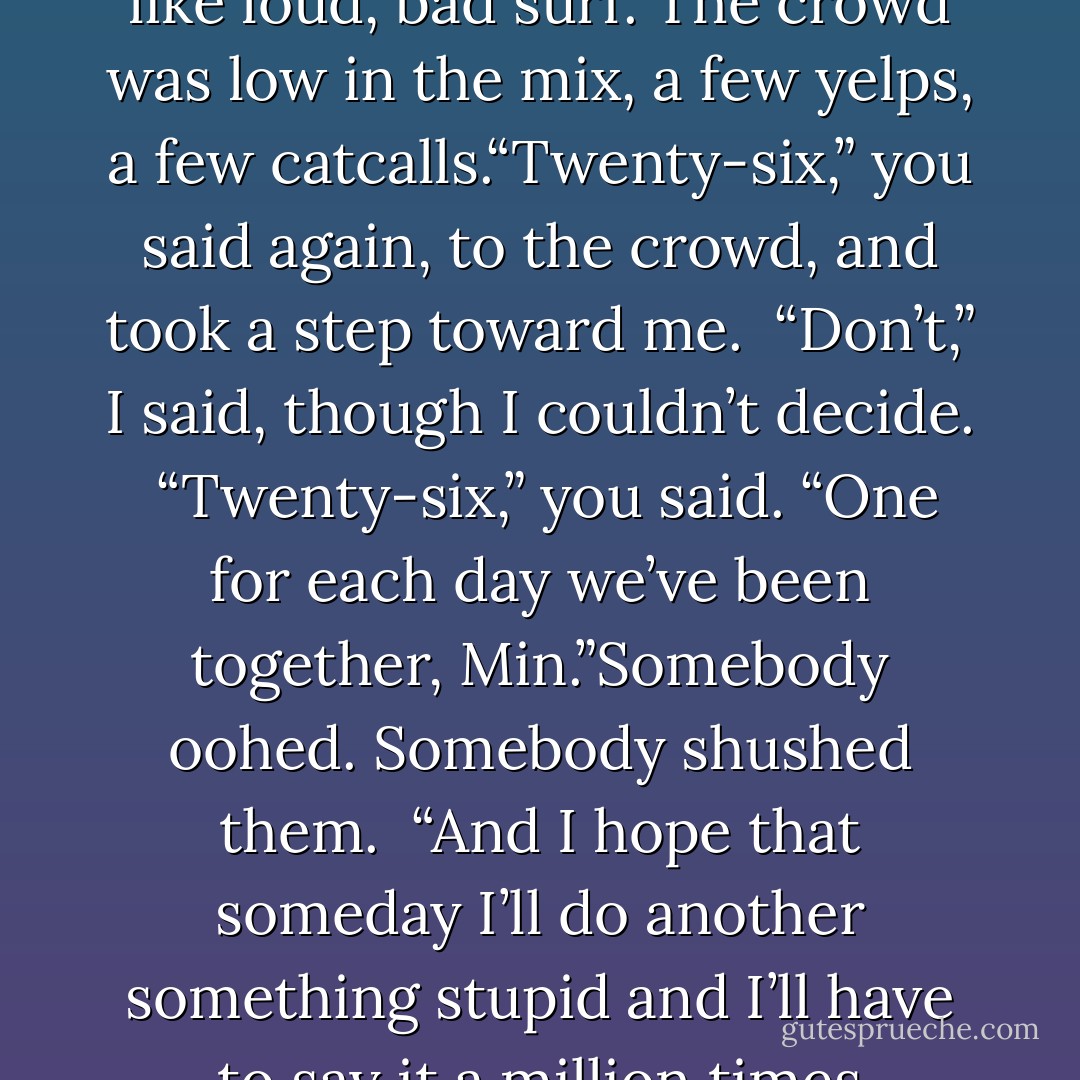 Twenty-six,” you said, before I could ask you.Everyone was gathered around, or anyway they were around us, swirling like loud, bad surf. The crowd was low in the mix, a few yelps, a few catcalls.“Twenty-six,” you said again, to the crowd, and took a step toward me.<br /><br />“Don’t,” I said, though I couldn’t decide.<br /><br />“Twenty-six,” you said. “One for each day we’ve been together, Min.”Somebody oohed. Somebody shushed them.<br /><br />“And I hope that someday I’ll do another something stupid and I’ll have to say it a million times because that’s how long it’ll be, together with you, Min. With you. - Daniel Handler