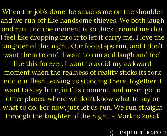 When the job’s done, he smacks me on the shoulder and we run off like handsome thieves. We both laugh and run, and the moment is so thick around me that I feel like dropping into it to let it carry me.<br />I love the laughter of this night.<br />Our footsteps run, and I don’t want them to end. I want to run and laugh and feel like this forever. I want to avoid my awkward moment when the realness of reality sticks its fork into our flesh, leaving us standing there, together. I want to stay here, in this moment, and never go to other places, where we don’t know what to say or what to do.<br />For now, just let us run.<br />We run straight through the laughter of the night. - Markus Zusak