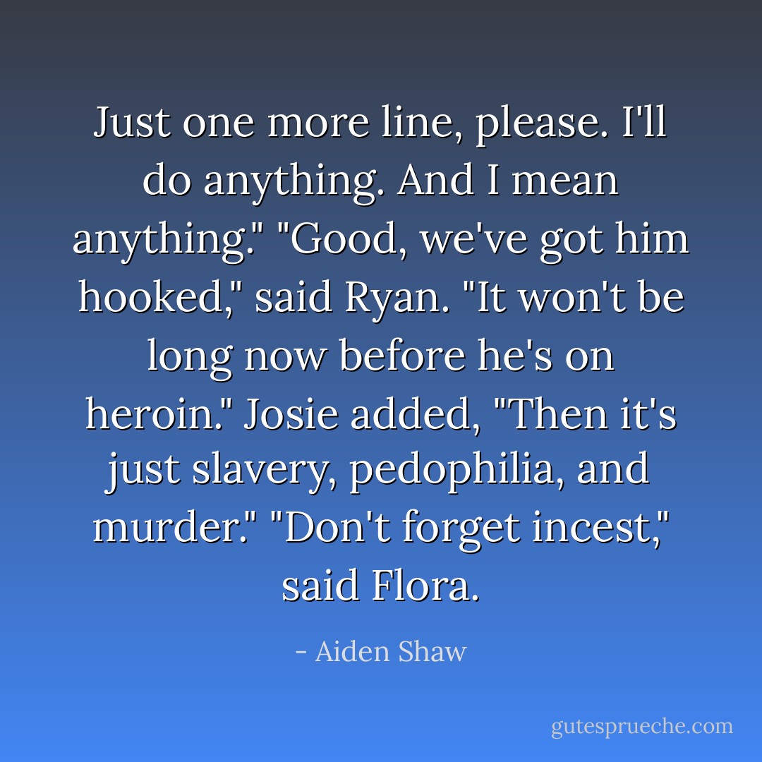 Just one more line, please. I'll do anything. And I mean anything."<br />"Good, we've got him hooked," said Ryan. "It won't be long now before he's on heroin."<br />Josie added, "Then it's just slavery, pedophilia, and murder."<br />"Don't forget incest," said Flora. - Aiden Shaw
