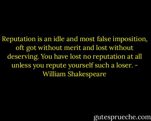 Reputation is an idle and most false imposition, oft got without merit and lost without deserving. You have lost no reputation at all unless you repute yourself such a loser. - William Shakespeare