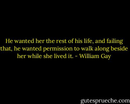 He wanted her the rest of his life, and failing that, he wanted permission to walk along beside her while she lived it. - William Gay