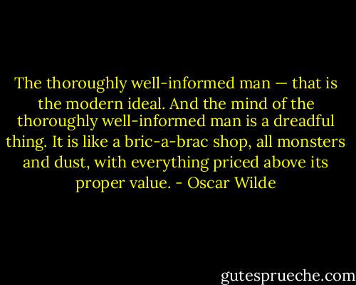 The thoroughly well-informed man — that is the modern ideal. And the mind of the thoroughly well-informed man is a dreadful thing. It is like a bric-a-brac shop, all monsters and dust, with everything priced above its proper value. - Oscar Wilde