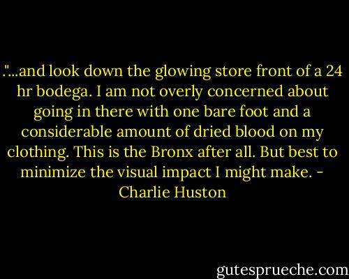 ."...and look down the glowing store front of a 24 hr bodega. I am not overly concerned about going in there with one bare foot and a considerable amount of dried blood on my clothing. This is the Bronx after all. But best to minimize the visual impact I might make. - Charlie Huston