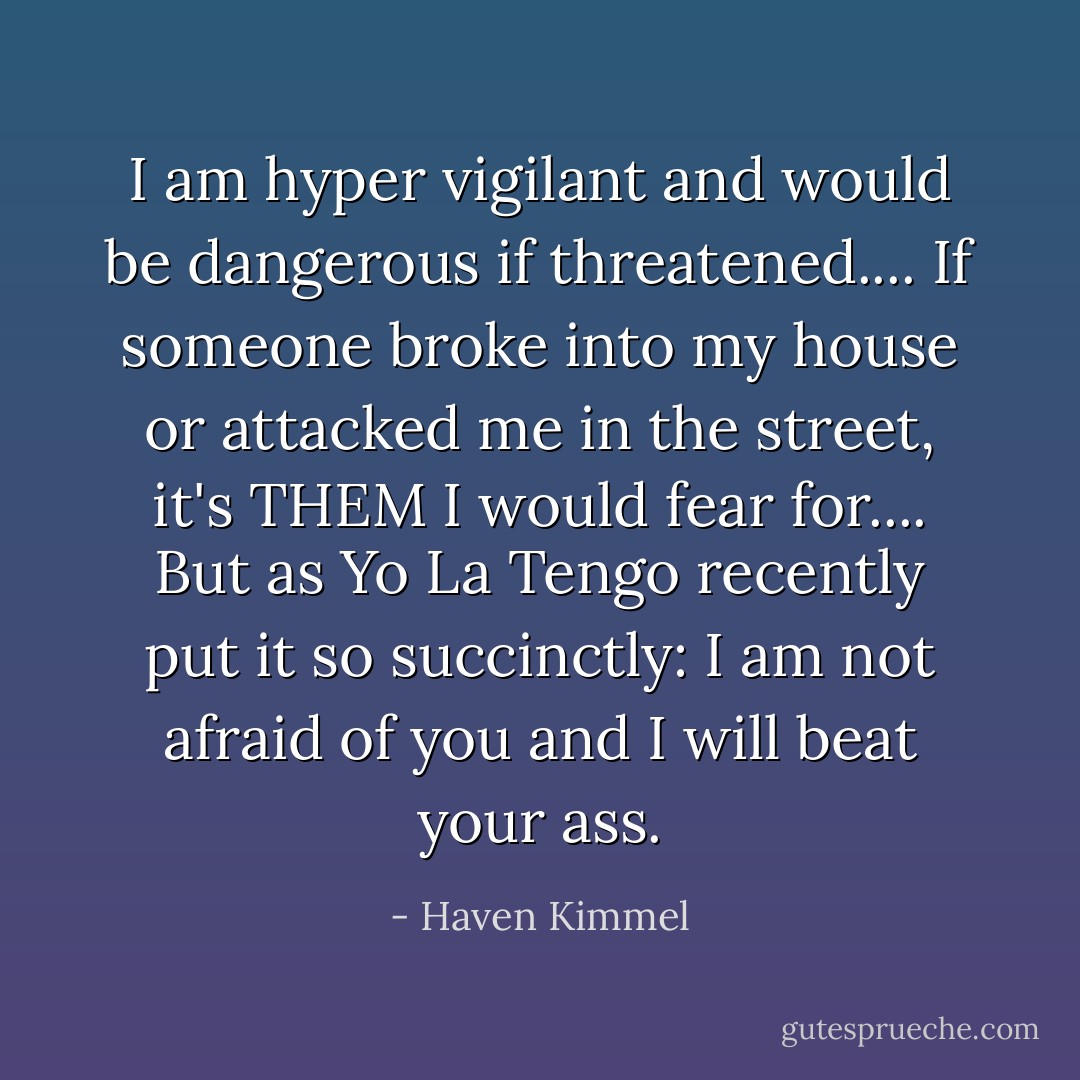 I am hyper vigilant and would be dangerous if threatened.... If someone broke into my house or attacked me in the street, it's THEM I would fear for.... But as Yo La Tengo recently put it so succinctly: I am not afraid of you and I will beat your ass. - Haven Kimmel