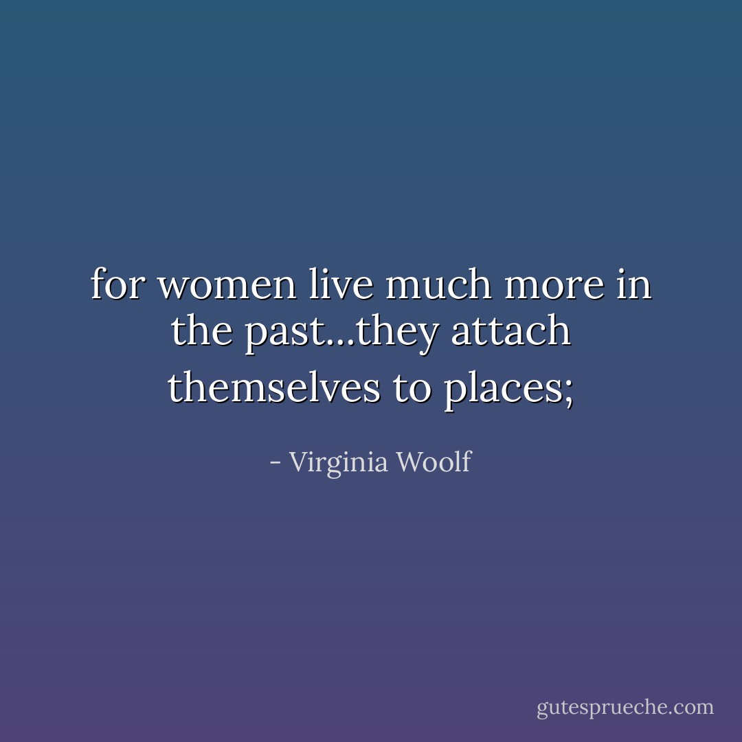 for women live much more in the past...they attach themselves to places; - Virginia Woolf