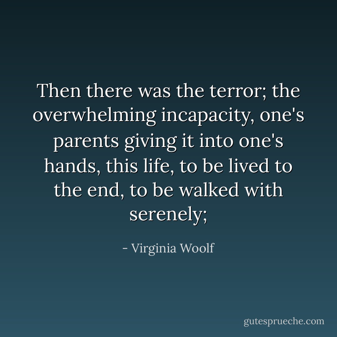 Then there was the terror; the overwhelming incapacity, one's parents giving it into one's hands, this life, to be lived to the end, to be walked with serenely; - Virginia Woolf
