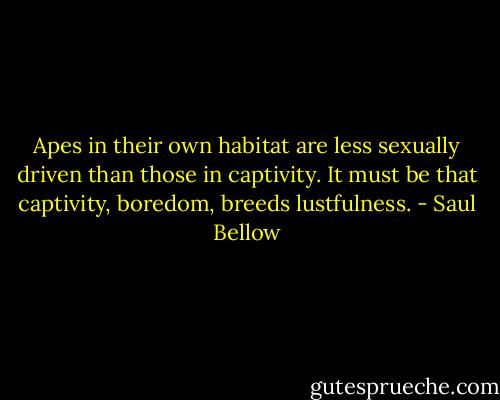 Apes in their own habitat are less sexually driven than those in captivity. It must be that captivity, boredom, breeds lustfulness. - Saul Bellow