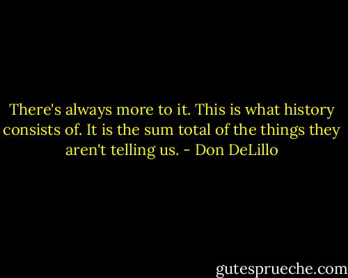 There's always more to it. This is what history consists of. It is the sum total of the things they aren't telling us. - Don DeLillo