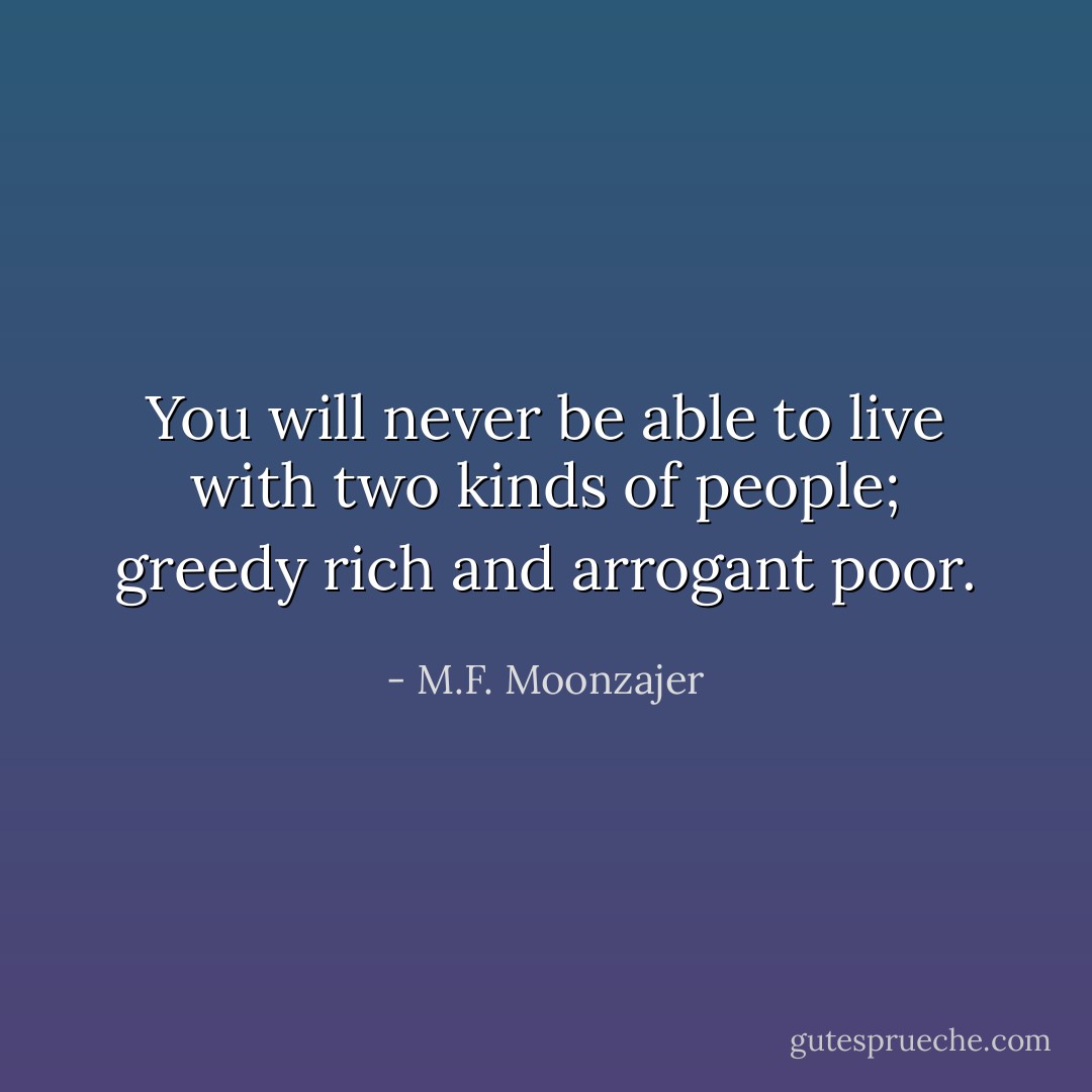 You will never be able to live with two kinds of people; greedy rich and arrogant poor. - M.F. Moonzajer