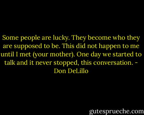Some people are lucky. They become who they are supposed to be. This did not happen to me until I met (your mother). One day we started to talk and it never stopped, this conversation. - Don DeLillo
