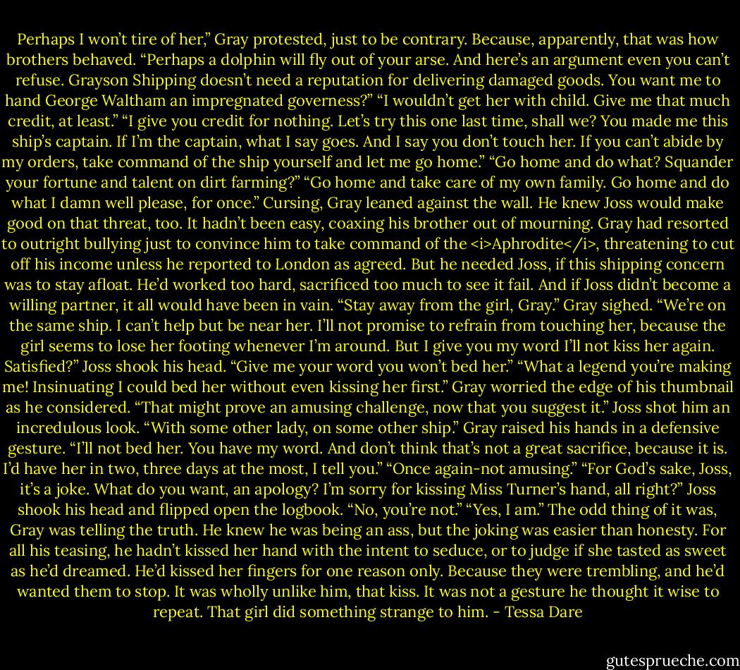 Perhaps I won’t tire of her,” Gray protested, just to be contrary. Because, apparently, that was how brothers behaved.<br />“Perhaps a dolphin will fly out of your arse. And here’s an argument even you can’t refuse. Grayson Shipping doesn’t need a reputation for delivering damaged goods. You want me to hand George Waltham an impregnated governess?”<br />“I wouldn’t get her with child. Give me that much credit, at least.”<br />“I give you credit for nothing. Let’s try this one last time, shall we? You made me this ship’s captain. If I’m the captain, what I say goes. And I say you don’t touch her. If you can’t abide by my orders, take command of the ship yourself and let me go home.”<br />“Go home and do what? Squander your fortune and talent on dirt farming?”<br />“Go home and take care of my own family. Go home and do what I damn well please, for once.”<br />Cursing, Gray leaned against the wall. He knew Joss would make good on that threat, too. It hadn’t been easy, coaxing his brother out of mourning. Gray had resorted to outright bullying just to convince him to take command of the <i>Aphrodite</i>, threatening to cut off his income unless he reported to London as agreed. But he needed Joss, if this shipping concern was to stay afloat. He’d worked too hard, sacrificed too much to see it fail.<br />And if Joss didn’t become a willing partner, it all would have been in vain.<br />“Stay away from the girl, Gray.”<br />Gray sighed. “We’re on the same ship. I can’t help but be near her. I’ll not promise to refrain from touching her, because the girl seems to lose her footing whenever I’m around. But I give you my word I’ll not kiss her again. Satisfied?”<br />Joss shook his head. “Give me your word you won’t bed her.”<br />“What a legend you’re making me! Insinuating I could bed her without even kissing her first.” Gray worried the edge of his thumbnail as he considered. “That might prove an amusing challenge, now that you suggest it.”<br />Joss shot him an incredulous look.<br />“With some other lady, on some other ship.” Gray raised his hands in a defensive gesture. “I’ll not bed her. You have my word. And don’t think that’s not a great sacrifice, because it is. I’d have her in two, three days at the most, I tell you.”<br />“Once again-not amusing.”<br />“For God’s sake, Joss, it’s a joke. What do you want, an apology? I’m sorry for kissing Miss Turner’s hand, all right?”<br />Joss shook his head and flipped open the logbook. “No, you’re not.”<br />“Yes, I am.” The odd thing of it was, Gray was telling the truth. He knew he was being an ass, but the joking was easier than honesty. For all his teasing, he hadn’t kissed her hand with the intent to seduce, or to judge if she tasted as sweet as he’d dreamed. He’d kissed her fingers for one reason only. Because they were trembling, and he’d wanted them to stop. It was wholly unlike him, that kiss. It was not a gesture he thought it wise to repeat. That girl did something strange to him. - Tessa Dare