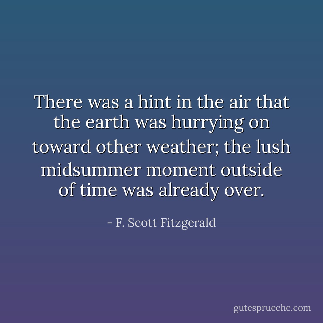 There was a hint in the air that the earth was hurrying on toward other weather; the lush midsummer moment outside of time was already over. - F. Scott Fitzgerald