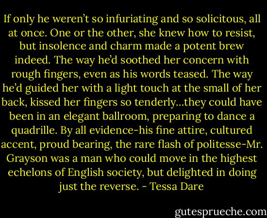 If only he weren’t so infuriating and so solicitous, all at once. One or the other, she knew how to resist, but insolence and charm made a potent brew indeed. The way he’d soothed her concern with rough fingers, even as his words teased. The way he’d guided her with a light touch at the small of her back, kissed her fingers so tenderly…they could have been in an elegant ballroom, preparing to dance a quadrille.<br />By all evidence-his fine attire, cultured accent, proud bearing, the rare flash of politesse-Mr. Grayson was a man who could move in the highest echelons of English society, but delighted in doing just the reverse. - Tessa Dare