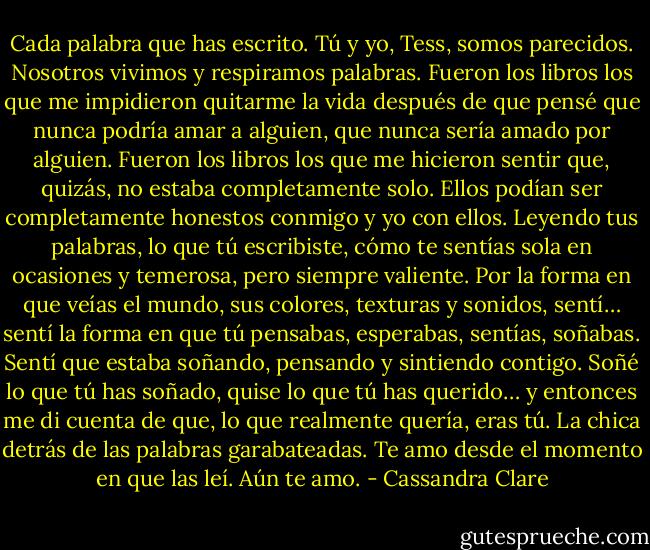 Cada palabra que has escrito. Tú y yo, Tess, somos parecidos. Nosotros vivimos y respiramos palabras. Fueron los libros los que me impidieron quitarme la vida después de que pensé que nunca podría amar a alguien, que nunca sería amado por alguien. Fueron los libros los que me hicieron sentir que, quizás, no estaba completamente solo. Ellos podían ser completamente honestos conmigo y yo con ellos. Leyendo tus palabras, lo que tú escribiste, cómo te sentías sola en ocasiones y temerosa, pero siempre valiente. Por la forma en que veías el mundo, sus colores, texturas y sonidos, sentí… sentí la forma en que tú pensabas, esperabas, sentías, soñabas. Sentí que estaba soñando, pensando y sintiendo contigo. Soñé lo que tú has soñado, quise lo que tú has querido… y entonces me di cuenta de que, lo que realmente quería, eras tú. La chica detrás de las palabras garabateadas. Te amo desde el momento en que las leí. Aún te amo. - Cassandra Clare