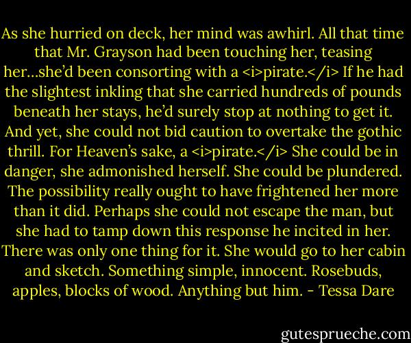 As she hurried on deck, her mind was awhirl. All that time that Mr. Grayson had been touching her, teasing her…she’d been consorting with a <i>pirate.</i> If he had the slightest inkling that she carried hundreds of pounds beneath her stays, he’d surely stop at nothing to get it. And yet, she could not bid caution to overtake the gothic thrill. For Heaven’s sake, a <i>pirate.</i><br />She could be in danger, she admonished herself.<br />She could be plundered.<br />The possibility really ought to have frightened her more than it did.<br />Perhaps she could not escape the man, but she had to tamp down this response he incited in her. There was only one thing for it. She would go to her cabin and sketch. Something simple, innocent. Rosebuds, apples, blocks of wood. Anything but him. - Tessa Dare