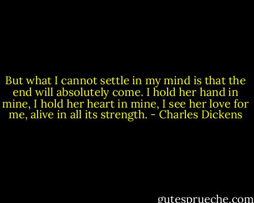 But what I cannot settle in my mind is that the end will absolutely come. I hold her hand in mine, I hold her heart in mine, I see her love for me, alive in all its strength. - Charles Dickens