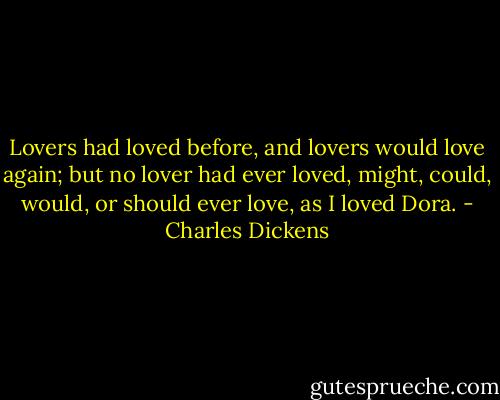 Lovers had loved before, and lovers would love again; but no lover had ever loved, might, could, would, or should ever love, as I loved Dora. - Charles Dickens