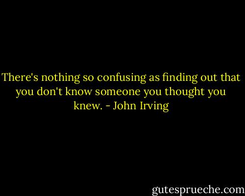 There's nothing so confusing as finding out that you don't know someone you thought you knew. - John Irving
