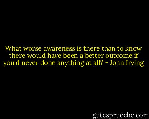What worse awareness is there than to know there would have been a better outcome if you'd never done anything at all? - John Irving