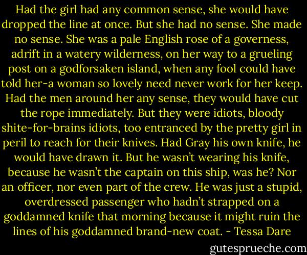Had the girl had any common sense, she would have dropped the line at once. But she had no sense. She made no sense. She was a pale English rose of a governess, adrift in a watery wilderness, on her way to a grueling post on a godforsaken island, when any fool could have told her-a woman so lovely need never work for her keep.<br />Had the men around her any sense, they would have cut the rope immediately. But they were idiots, bloody shite-for-brains idiots, too entranced by the pretty girl in peril to reach for their knives.<br />Had Gray his own knife, he would have drawn it. But he wasn’t wearing his knife, because he wasn’t the captain on this ship, was he? Nor an officer, nor even part of the crew. He was just a stupid, overdressed passenger who hadn’t strapped on a goddamned knife that morning because it might ruin the lines of his goddamned brand-new coat. - Tessa Dare
