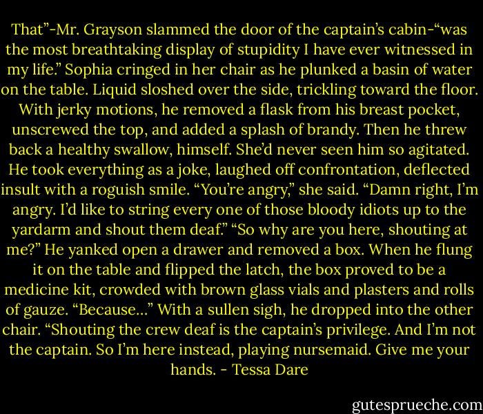 That”-Mr. Grayson slammed the door of the captain’s cabin-“was the most breathtaking display of stupidity I have ever witnessed in my life.”<br />Sophia cringed in her chair as he plunked a basin of water on the table. Liquid sloshed over the side, trickling toward the floor. With jerky motions, he removed a flask from his breast pocket, unscrewed the top, and added a splash of brandy. Then he threw back a healthy swallow, himself.<br />She’d never seen him so agitated. He took everything as a joke, laughed off confrontation, deflected insult with a roguish smile.<br />“You’re angry,” she said.<br />“Damn right, I’m angry. I’d like to string every one of those bloody idiots up to the yardarm and shout them deaf.”<br />“So why are you here, shouting at me?”<br />He yanked open a drawer and removed a box. When he flung it on the table and flipped the latch, the box proved to be a medicine kit, crowded with brown glass vials and plasters and rolls of gauze.<br />“Because…” With a sullen sigh, he dropped into the other chair. “Shouting the crew deaf is the captain’s privilege. And I’m not the captain. So I’m here instead, playing nursemaid. Give me your hands. - Tessa Dare