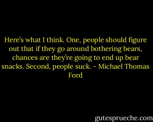 Here’s what I think. One, people should figure out that if they go around bothering bears, chances are they’re going to end up bear snacks. Second, people suck. - Michael Thomas Ford