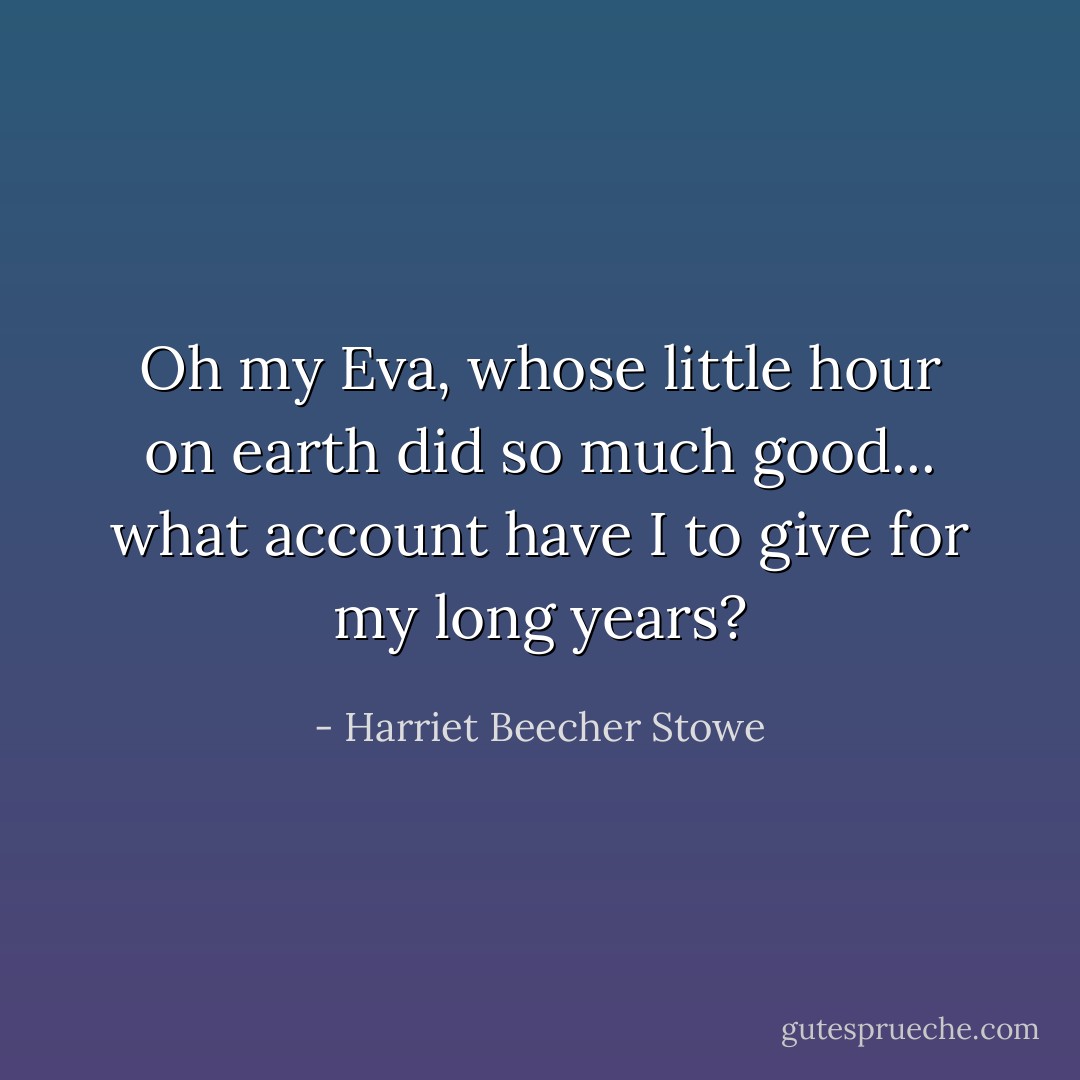 Oh my Eva, whose little hour on earth did so much good... what account have I to give for my long years? - Harriet Beecher Stowe