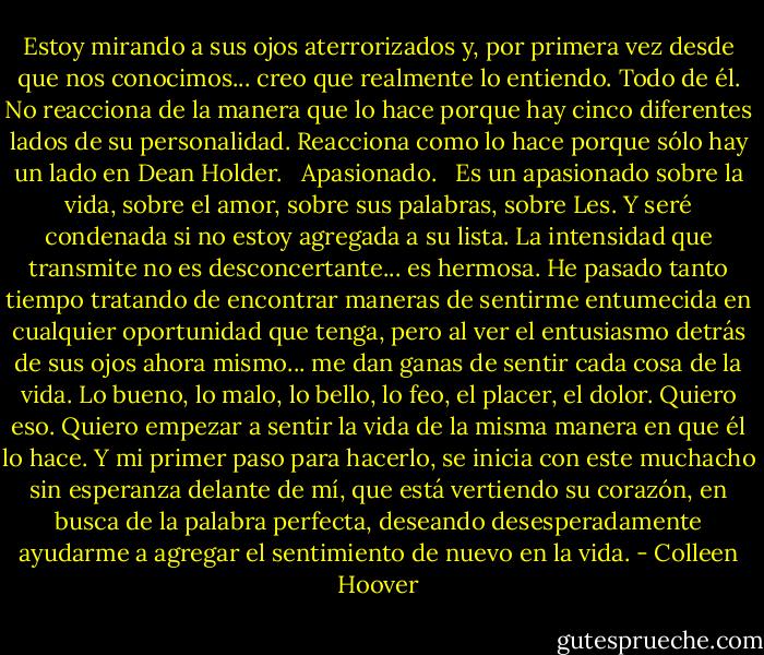 Estoy mirando a sus ojos aterrorizados y, por primera vez desde que nos conocimos... creo que realmente lo entiendo. Todo de él. No reacciona de la manera que lo hace porque hay cinco diferentes lados de su personalidad. Reacciona como lo hace porque sólo hay un lado en Dean Holder. <br /><br />Apasionado.<br /><br /> Es un apasionado sobre la vida, sobre el amor, sobre sus palabras, sobre Les. Y seré condenada si no estoy agregada a su lista. La intensidad que transmite no es desconcertante... es hermosa. He pasado tanto tiempo tratando de encontrar maneras de sentirme entumecida en cualquier oportunidad que tenga, pero al ver el entusiasmo detrás de sus ojos ahora mismo... me dan ganas de sentir cada cosa de la vida. Lo bueno, lo malo, lo bello, lo feo, el placer, el dolor. Quiero eso. Quiero empezar a sentir la vida de la misma manera en que él lo hace. Y mi primer paso para hacerlo, se inicia con este muchacho sin esperanza delante de mí, que está vertiendo su corazón, en busca de la palabra perfecta, deseando desesperadamente ayudarme a agregar el sentimiento de nuevo en la vida. - Colleen Hoover