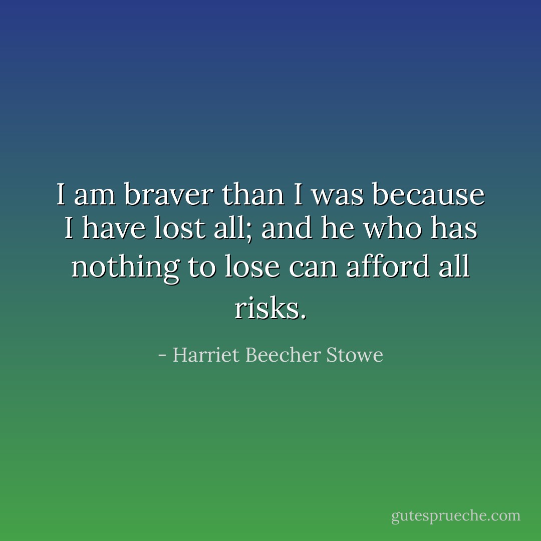 I am braver than I was because I have lost all; and he who has nothing to lose can afford all risks. - Harriet Beecher Stowe