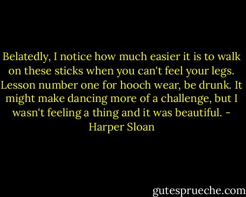 Belatedly, I notice how much easier it is to walk on these sticks when you can't feel your legs. Lesson number one for hooch wear, be drunk. It might make dancing more of a challenge, but I wasn't feeling a thing and it was beautiful. - Harper Sloan