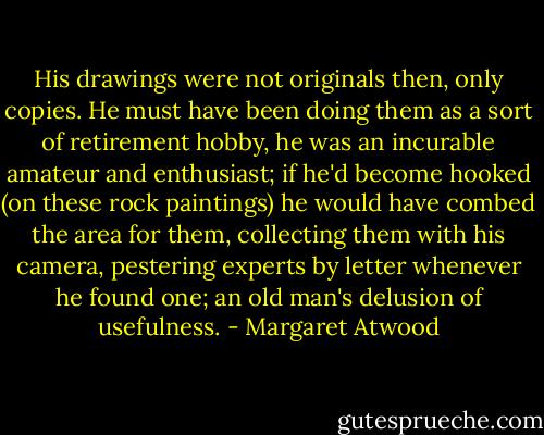 His drawings were not originals then, only copies. He must have been doing them as a sort of retirement hobby, he was an incurable amateur and enthusiast; if he'd become hooked (on these rock paintings) he would have combed the area for them, collecting them with his camera, pestering experts by letter whenever he found one; an old man's delusion of usefulness. - Margaret Atwood