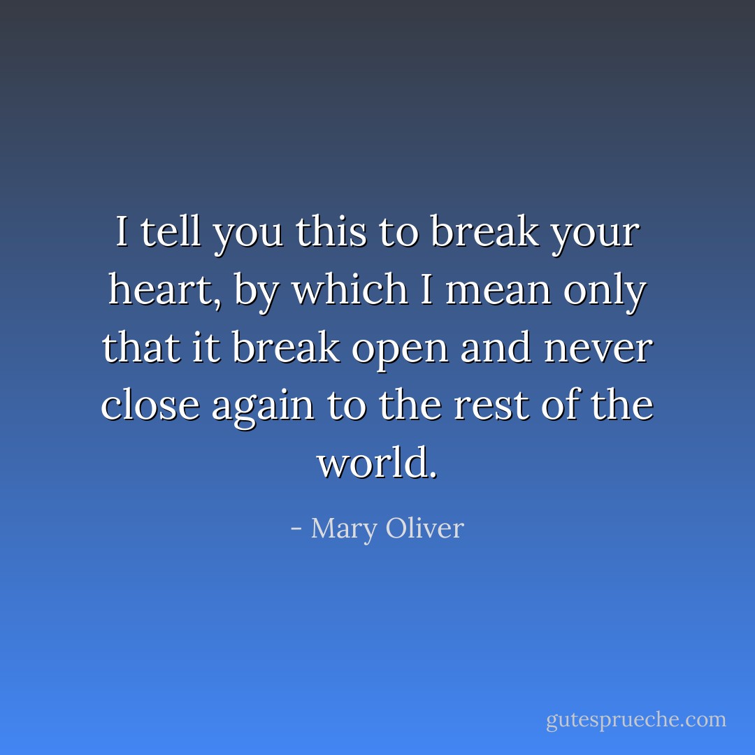 I tell you this<br />to break your heart,<br />by which I mean only<br />that it break open and never close again<br />to the rest of the world. - Mary Oliver
