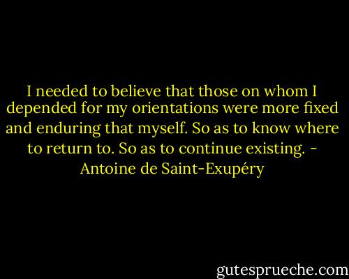 I needed to believe that those on whom I depended for my orientations were more fixed and enduring that myself. So as to know where to return to. So as to continue existing. - Antoine de Saint-Exupéry
