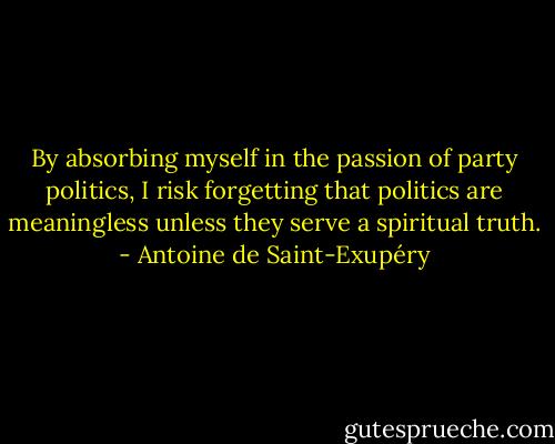 By absorbing myself in the passion of party politics, I risk forgetting that politics are meaningless unless they serve a spiritual truth. - Antoine de Saint-Exupéry