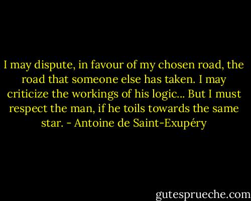 I may dispute, in favour of my chosen road, the road that someone else has taken. I may criticize the workings of his logic... But I must respect the man, if he toils towards the same star. - Antoine de Saint-Exupéry