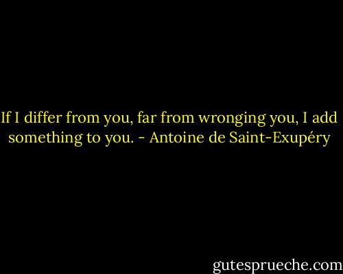 If I differ from you, far from wronging you, I add something to you. - Antoine de Saint-Exupéry