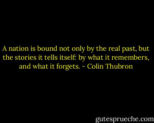 A nation is bound not only by the real past, but the stories it tells itself: by what it remembers, and what it forgets. - Colin Thubron