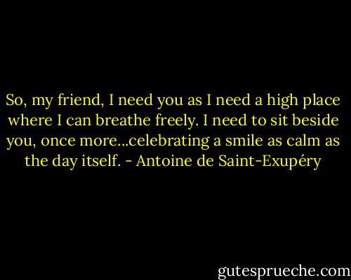 So, my friend, I need you as I need a high place where I can breathe freely. I need to sit beside you, once more...celebrating a smile as calm as the day itself. - Antoine de Saint-Exupéry