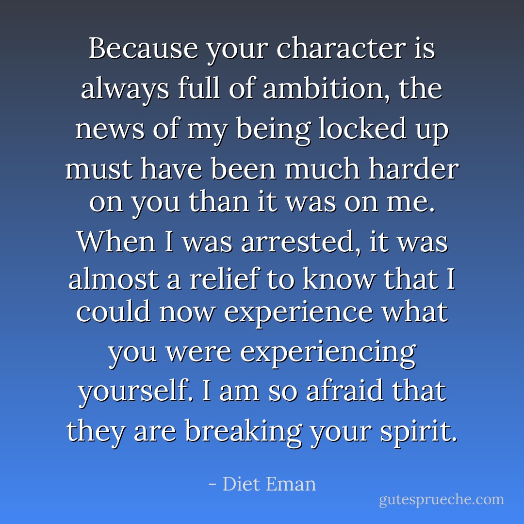 Because your character is always full of ambition, the news of my being locked up must have been much harder on you than it was on me. When I was arrested, it was almost a relief to know that I could now experience what you were experiencing yourself. I am so afraid that they are breaking your spirit. - Diet Eman