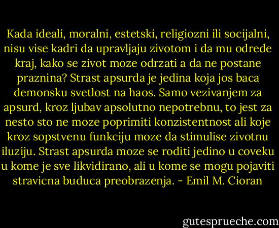 Kada ideali, moralni, estetski, religiozni ili socijalni, nisu vise kadri da upravljaju zivotom i da mu odrede kraj, kako se zivot moze odrzati a da ne postane praznina? Strast apsurda je jedina koja jos baca demonsku svetlost na haos. Samo vezivanjem za apsurd, kroz ljubav apsolutno nepotrebnu, to jest za nesto sto ne moze poprimiti konzistentnost ali koje kroz sopstvenu funkciju moze da stimulise zivotnu iluziju. Strast apsurda moze se roditi jedino u coveku u kome je sve likvidirano, ali u kome se mogu pojaviti stravicna buduca preobrazenja. - Emil M. Cioran