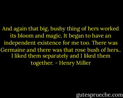 And again that big, bushy thing of hers worked its bloom and magic. It began to have an independent existence for me too. There was Germaine and there was that rose bush of hers.. I liked them separately and I liked them together. - Henry Miller