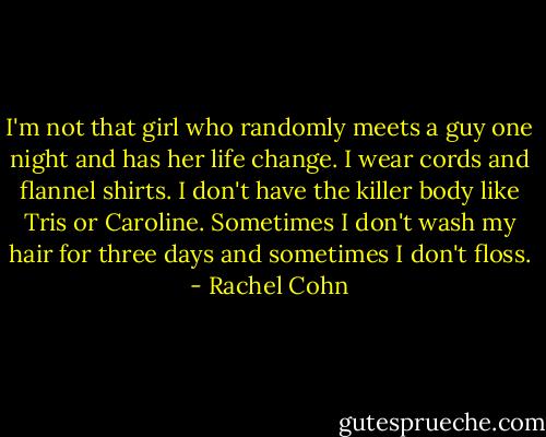 I'm not that girl who randomly meets a guy one night and has her life change. I wear cords and flannel shirts. I don't have the killer body like Tris or Caroline. Sometimes I don't wash my hair for three days and sometimes I don't floss. - Rachel Cohn