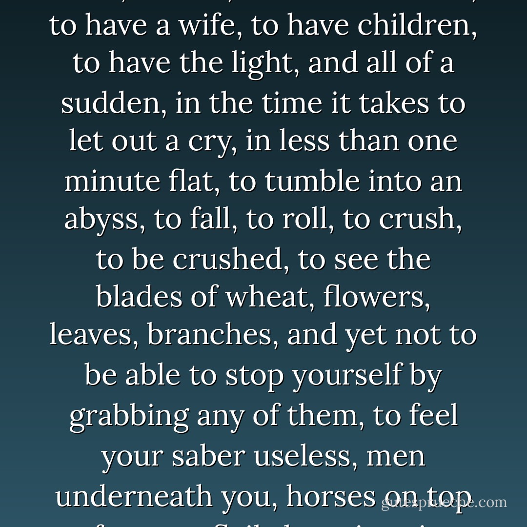 If anything is terrifying, if there is a reality that surpasses dream, it is this: <br />to live, to see the sun, to be in full possession of manly vigor, to be full of health and joy, to laugh valiantly, to run toward the glory in front of you, dazzling, to feel in your chest lungs that breathe, a heart that beats, a will that reasons, to speak, to think, to love, to have a mother, to have a wife, to have children, to have the light, and all of a sudden, in the time it takes to let out a cry, in less than one minute flat, to tumble into an abyss, to fall, to roll, to crush, to be crushed, to see the blades of wheat, flowers, leaves, branches, and yet not to be able to stop yourself by grabbing any of them, to feel your saber useless, men underneath you, horses on top of you, to flail about in vain, your bones broken by some kick in the dark, to feel a heel making your eyes pop out of your head, to bite into horseshoes with rage, to suffocate, to howl, to twist yourself in knots, to be at the bottom of all this and tell yourself: Just now I was one of the living! - Victor Hugo
