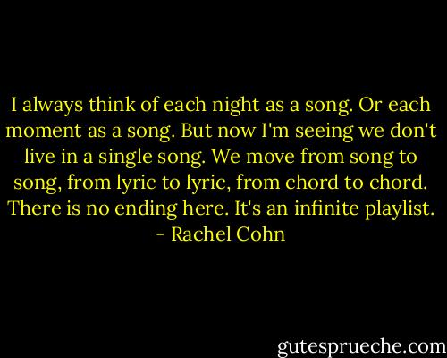 I always think of each night as a song. Or each moment as a song. But now I'm seeing we don't live in a single song. We move from song to song, from lyric to lyric, from chord to chord. There is no ending here. It's an infinite playlist. - Rachel Cohn