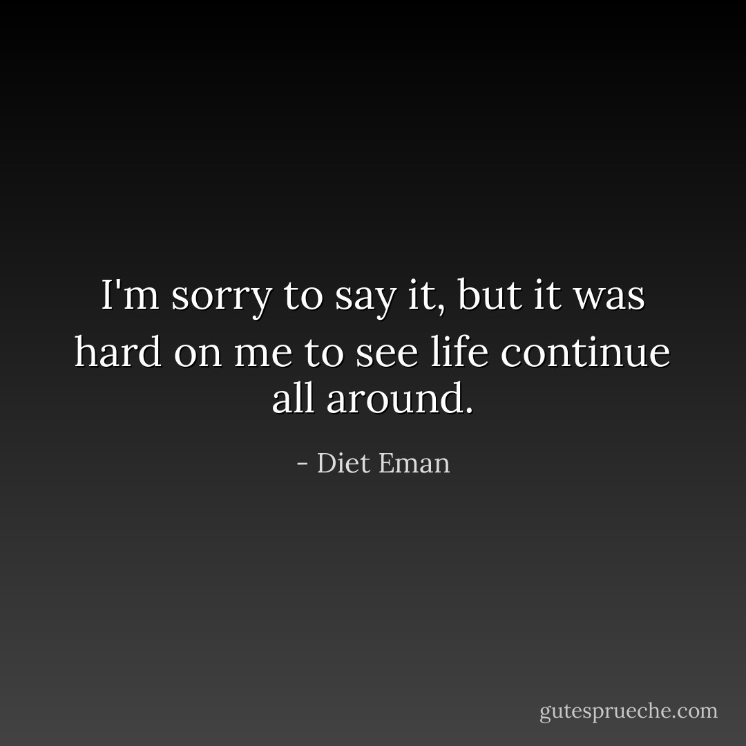 I'm sorry to say it, but it was hard on me to see life continue all around. - Diet Eman
