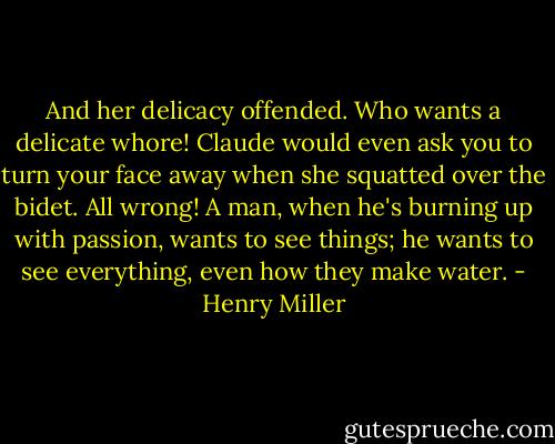 And her delicacy offended. Who wants a delicate whore! Claude would even ask you to turn your face away when she squatted over the bidet. All wrong! A man, when he's burning up with passion, wants to see things; he wants to see everything, even how they make water. - Henry Miller