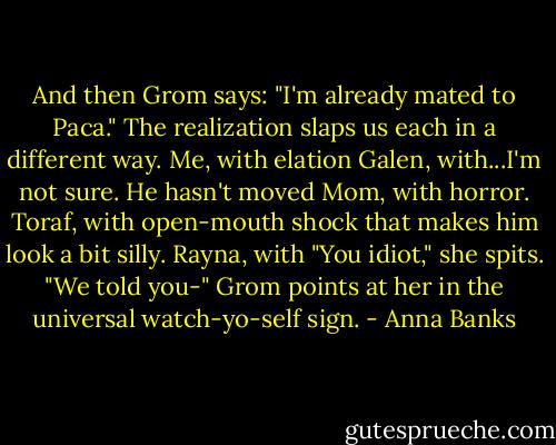 And then Grom says: "I'm already mated to Paca."<br />The realization slaps us each in a different way.<br />Me, with elation<br />Galen, with...I'm not sure. He hasn't moved<br />Mom, with horror.<br />Toraf, with open-mouth shock that makes him look a bit silly.<br />Rayna, with "You idiot," she spits. "We told you-"<br />Grom points at her in the universal watch-yo-self sign. - Anna Banks